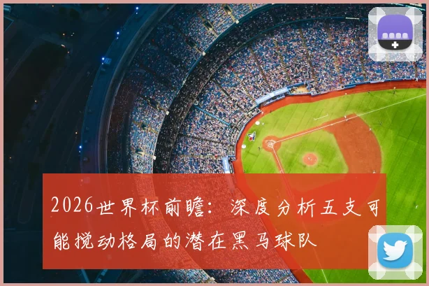 2026世界杯前瞻:深度分析五支可能搅动格局的潜在黑马球队