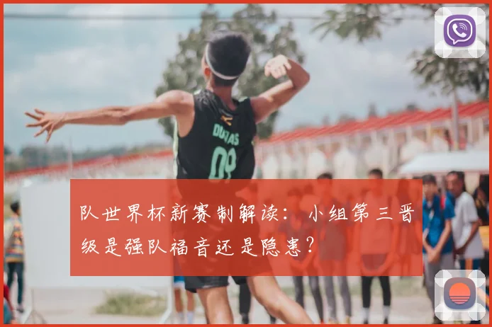 队世界杯新赛制解读：小组第三晋级是强队福音还是隐患？