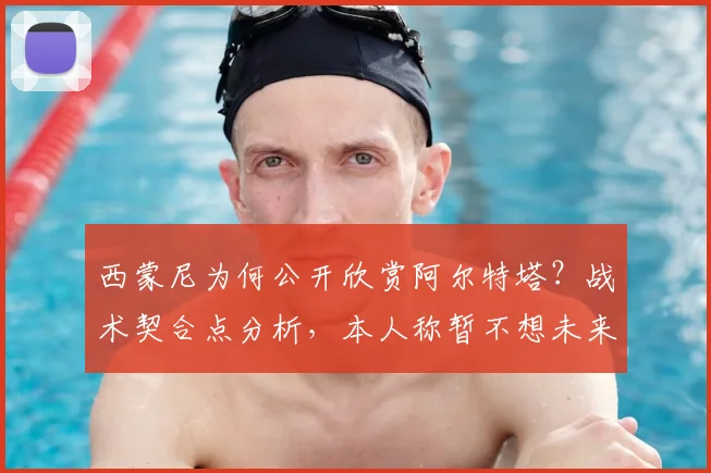 西蒙尼为何公开欣赏阿尔特塔?战术契合点分析,本人称暂不想未来