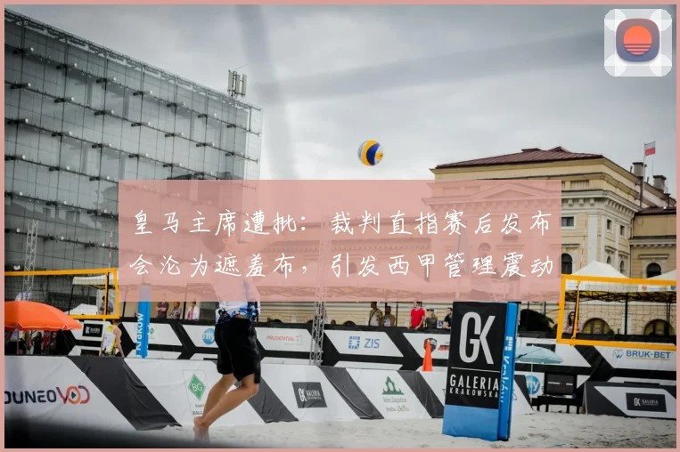 皇马主席遭批：裁判直指赛后发布会沦为遮羞布，引发西甲管理震动