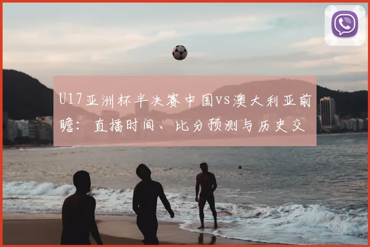 U17亚洲杯半决赛中国vs澳大利亚前瞻:直播时间、比分预测与历史交锋解析