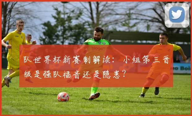 队世界杯新赛制解读:小组第三晋级是强队福音还是隐患?