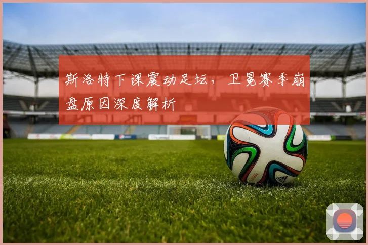 斯洛特下课震动足坛，卫冕赛季崩盘原因深度解析