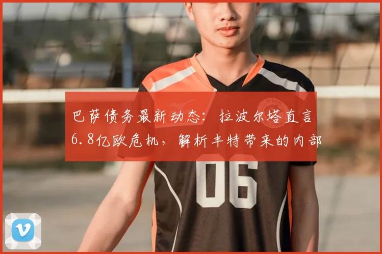 巴萨债务最新动态:拉波尔塔直言6.8亿欧危机,解析丰特带来的内部威胁