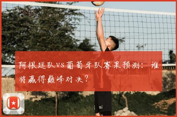 阿根廷队vs葡萄牙队赛果预测:谁将赢得巅峰对决?