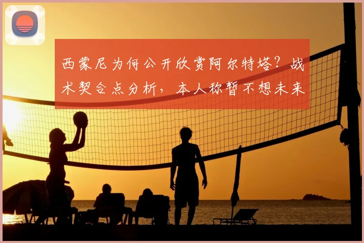 西蒙尼为何公开欣赏阿尔特塔?战术契合点分析,本人称暂不想未来
