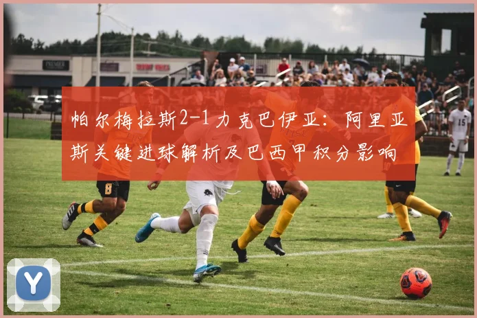 帕尔梅拉斯2-1力克巴伊亚：阿里亚斯关键进球解析及巴西甲积分影响