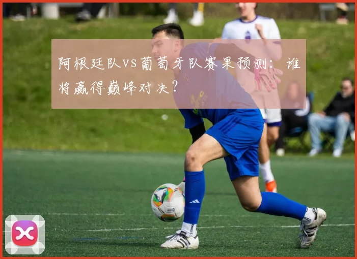 阿根廷队vs葡萄牙队赛果预测：谁将赢得巅峰对决？