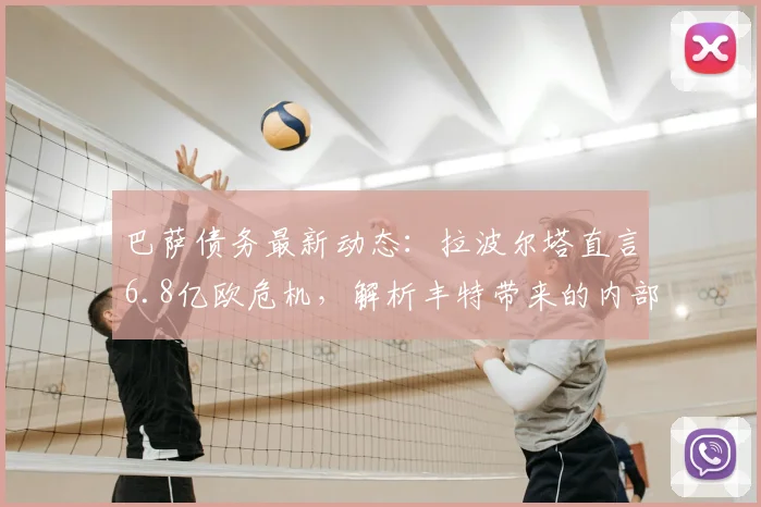 巴萨债务最新动态：拉波尔塔直言6.8亿欧危机，解析丰特带来的内部威胁