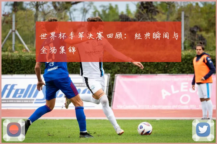 世界杯季军决赛回顾：经典瞬间与全场集锦